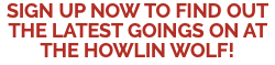 SIGN UP NOW TO FIND OUT THE LATEST GOINGS ON AT THE HOWLIN WOLF!
